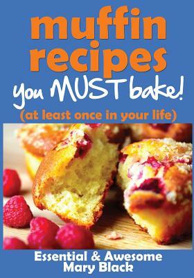 Muffin Recipes You Must Bake! (at least once in your life) by Mary Black