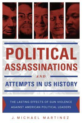 Political Assassinations and Attempts in US History: The Lasting Effects of Gun Violence Against American Political Leaders by J. Michael Martinez