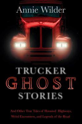 Trucker Ghost Stories: And Other True Tales of Haunted Highways, Weird Encounters, and Legends of the Road by Annie Wilder