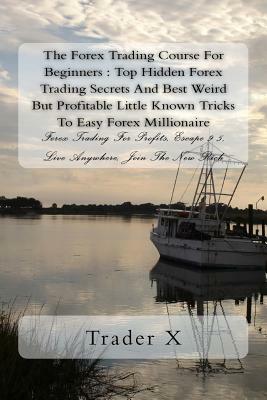 The Forex Trading Course For Beginners: Top Hidden Forex Trading Secrets And Best Weird But Profitable Little Known Tricks To Easy Forex Millionaire: by Trader X