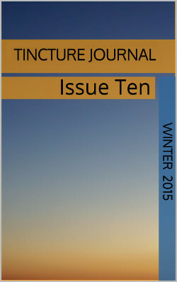 Tincture Journal, Issue Ten, Winter 2015 by Lee Todd Lacks, Rebecca Dempsey, Carly-Jay Metcalfe, Robin Reich, Chido Muchemwa, Paul Williams, Matthew Mastricova, Julie Maclean, Julie Janson, Elizabeth Jane Corbett, Yi Yu, Hunter Liguore, Emma Rayward, Mary Petralia, Stuart Barnes, Tiggy Johnson, Frank Martinicchio, Chris Lynch, Daniel Young, Kathryn Morgan, Benjamin Allmon, Jenn Johnson, Kim Farleigh