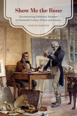 Show Me the Bone: Reconstructing Prehistoric Monsters in Nineteenth-Century Britain and America by Gowan Dawson