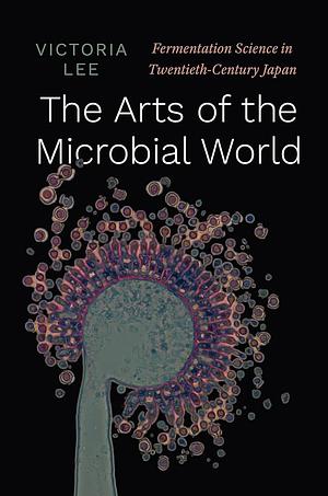 The Arts of the Microbial World: Fermentation Science in Twentieth-Century Japan by Victoria Lee