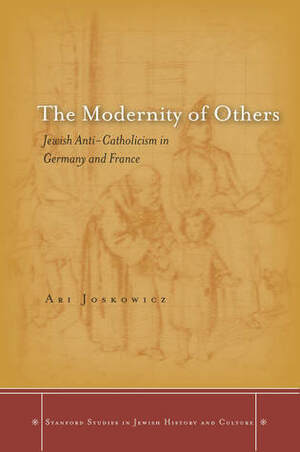 The Modernity of Others: Jewish Anti-Catholicism in Germany and France by Ari Joskowicz