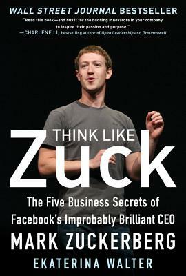 Think Like Zuck: The Five Business Secrets of Facebook's Improbably Brilliant CEO Mark Zuckerberg by Ekaterina Walter