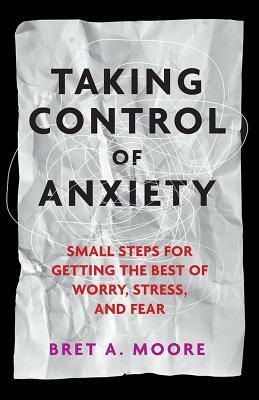 Taking Control of Anxiety: Small Steps for Getting the Best of Worry, Stress, and Fear by Bret A. Moore