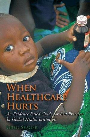 When Healthcare Hurts: An Evidence Based Guide for Best Practices In Global Health Initiatives by Greg Seager