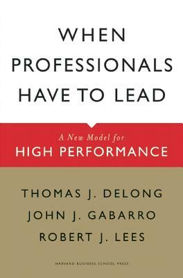 When Professionals Have to Lead: A New Model for High Performance by Robert J. Lees, Thomas J. DeLong, John J. Gabarro