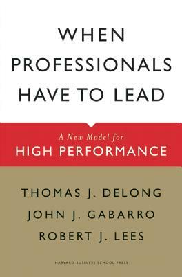 When Professionals Have to Lead: A New Model for High Performance by Thomas J. DeLong, John J. Gabarro, Robert J. Lees