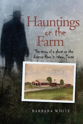 Hauntings on the Farm: The Story of a Ghost on the Brazos River in Waco, Texas by Barbara White