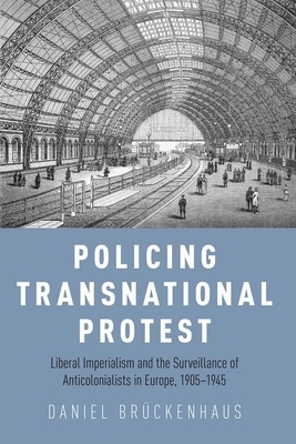 Policing Transnational Protest: Liberal Imperialism and the Surveillance of Anticolonialists in Europe, 1905-1945 by Daniel Brückenhaus