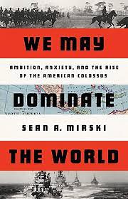 We May Dominate the World: Ambition, Anxiety, and the Rise of the American Colossus by Sean A. Mirski
