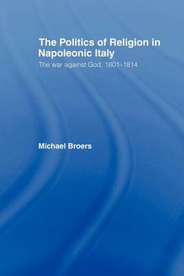 Politics and Religion in Napoleonic Italy: The War Against God, 1801-1814 by Michael Broers