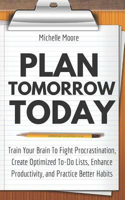 Plan Tomorrow Today: Train Your Brain To Fight Procrastination, Create Optimized To-Do Lists, Enhance Productivity, and Practice Better Hab by Michelle Moore