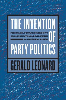 The Invention of Party Politics: Federalism, Popular Sovereignty, and Constitutional Development in Jacksonian Illinois by Gerald Leonard