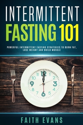 Intermittent Fasting 101: Powerful Intermittent Fasting Strategies To Burn Fat, Lose Weight and Build Muscle by Faith Evans