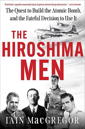 The Hiroshima Men: The Quest to Build the Atomic Bomb, and the Fateful Decision to Use It by Iain MacGregor