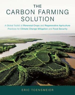 The Carbon Farming Solution: A Global Toolkit of Perennial Crops and Regenerative Agriculture Practices for Climate Change Mitigation and Food Security by Eric Toensmeier
