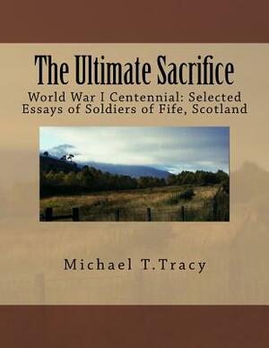 The Ultimate Sacrifice: World War I Centennial Selected Essays of Soldiers of Fife, Scotland by Michael T. Tracy