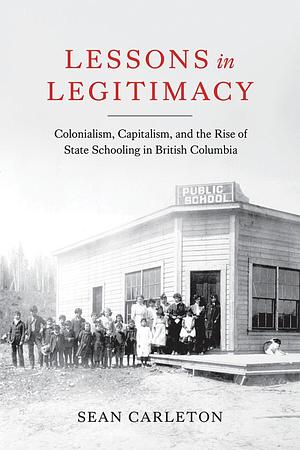Lessons in Legitimacy: Colonialism, Capitalism, and the Rise of State Schooling in British Columbia by Sean Carleton