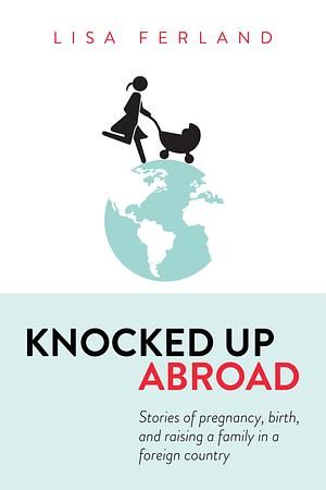 Knocked up Abroad: Stories of Pregnancy, Birth, and Raising a Family in a Foreign Country by Lisa Ferland, Lisa Ferland