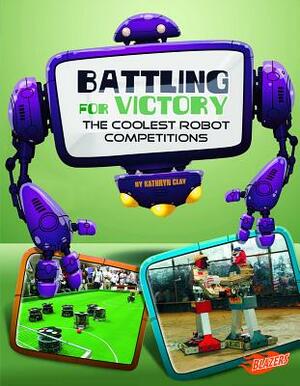 Battling for Victory: The Coolest Robot Competitions by Kathryn Clay