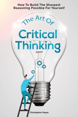 The Art Of Critical Thinking: How To Build The Sharpest Reasoning Possible For Yourself by Christopher Hayes, Patrick Magana