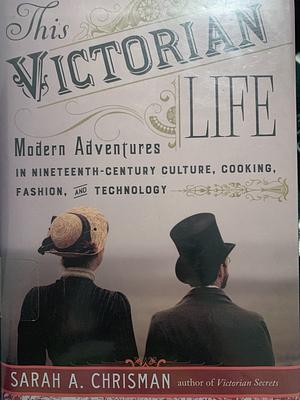 This Victorian Life: Modern Adventures in Nineteenth-Century Culture, Cooking, Fashion, and Technology by Sarah A. Chrisman