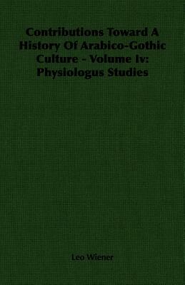 Contributions Toward a History of Arabico-Gothic Culture - Volume IV: Physiologus Studies by Leo Wiener