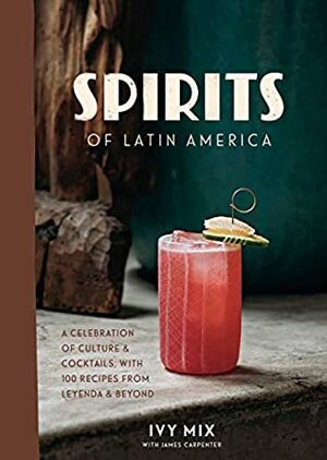 Spirits of Latin America: A Celebration of Culture & Cocktails, with 100 Recipes from Leyenda & Beyond by Ivy Mix