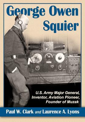 George Owen Squier: U.S. Army Major General, Inventor, Aviation Pioneer, Founder of Muzak by Laurence A. Lyons, Paul W. Clark