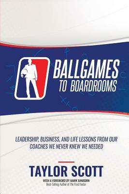 Ballgames to Boardrooms: Leadership, Business, and Life Lessons From Our Coaches We Never Knew We Needed by Taylor Scott