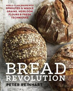 Bread Revolution: World-Class Baking with Sprouted and Whole Grains, Heirloom Flours, and Fresh Techniques by Peter Reinhart