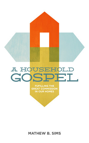 A Household Gospel: Fulfilling the Great Commission in Our Homes by Mathew B. Sims