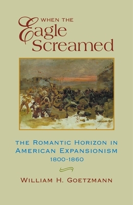 When the Eagle Screamed: The Romantic Horizon in American Expansionism, 1800-1860 by William H. Goetzmann