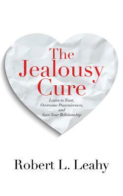 The Jealousy Cure: Learn to Trust, Overcome Possessiveness, and Save Your Relationship by Robert L. Leahy