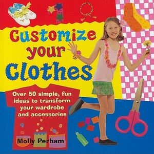 Customize Your Clothes: Over 50 Simple, Fun Ideas to Transform Your Wardrobe and Accessories by Molly Perham