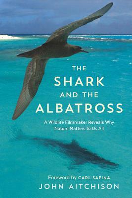 The Shark and the Albatross: A Wildlife Filmmaker Reveals Why Nature Matters to Us All by John Aitchison