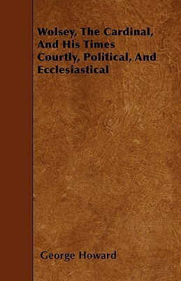 Wolsey, The Cardinal, And His Times Courtly, Political, And Ecclesiastical by George Howard