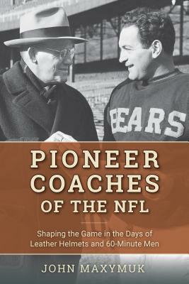 Pioneer Coaches of the NFL: Shaping the Game in the Days of Leather Helmets and 60-Minute Men by John Maxymuk