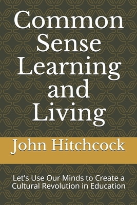 Common Sense Learning and Living: Let's Use Our Minds to Create a Cultural Revolution in Education by John Hitchcock