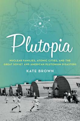 Plutopia: Nuclear Families, Atomic Cities, and the Great Soviet and American Plutonium Disasters by Kate Brown