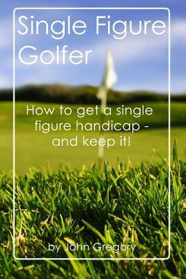 Single Figure Golfer: How to get your handicap really low - and keep it there! by John Gregory