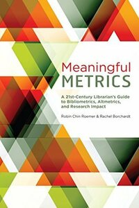 Meaningful Metrics: A 21st Century Librarian's Guide to Bibliometrics, Altmetrics, and Research Impact by Robin Chin Roemer, Rachel Borchardt