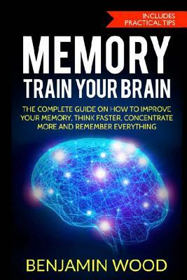 Memory. Train Your Brain: The Complete Guide on How to Improve Your Memory, Think Faster, Concentrate More and Remember Everything by Benjamin Wood