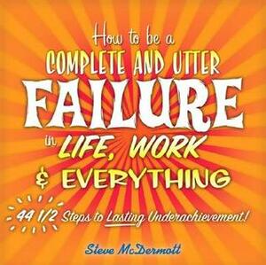 How to Be a Complete and Utter Failure in Life, Work & Everything: 44 1/2 Steps to Lasting Underachievement by Steve McDermott