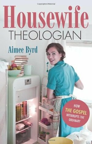 Housewife Theologian: How the Gospel Interrupts the Ordinary by Aimee Byrd