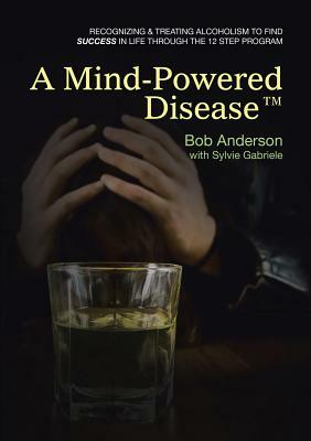 A Mind-Powered Disease(TM): Recognizing & treating alcoholism to find success in life through the 12 Step Program by Bob Anderson, Sylvie Gabriele