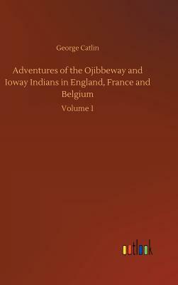Adventures of the Ojibbeway and Ioway Indians in England, France and Belgium by George Catlin
