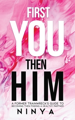 First You Then Him: A Former Trainwreck's Guide to Becoming Then Finding A Healthy Partner by Ninya